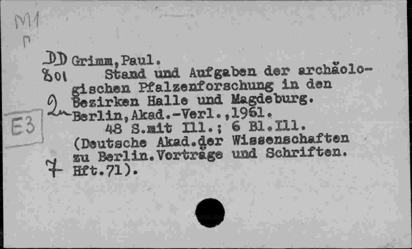 ﻿-4_V Grima,Paul.	„
ÎjOI Stand und Aufgaben der archaolo gischen Pfalzenforschung in den 0 bezirken Halle und Magdeburg.
Berlin, Akad. -Verl., 1961 •
48 S.ait Ill.; 6 Bl.Ill.
(Deutsche Akad.der Wissenschaften
M su Berlin.Vortrage und Schriften.